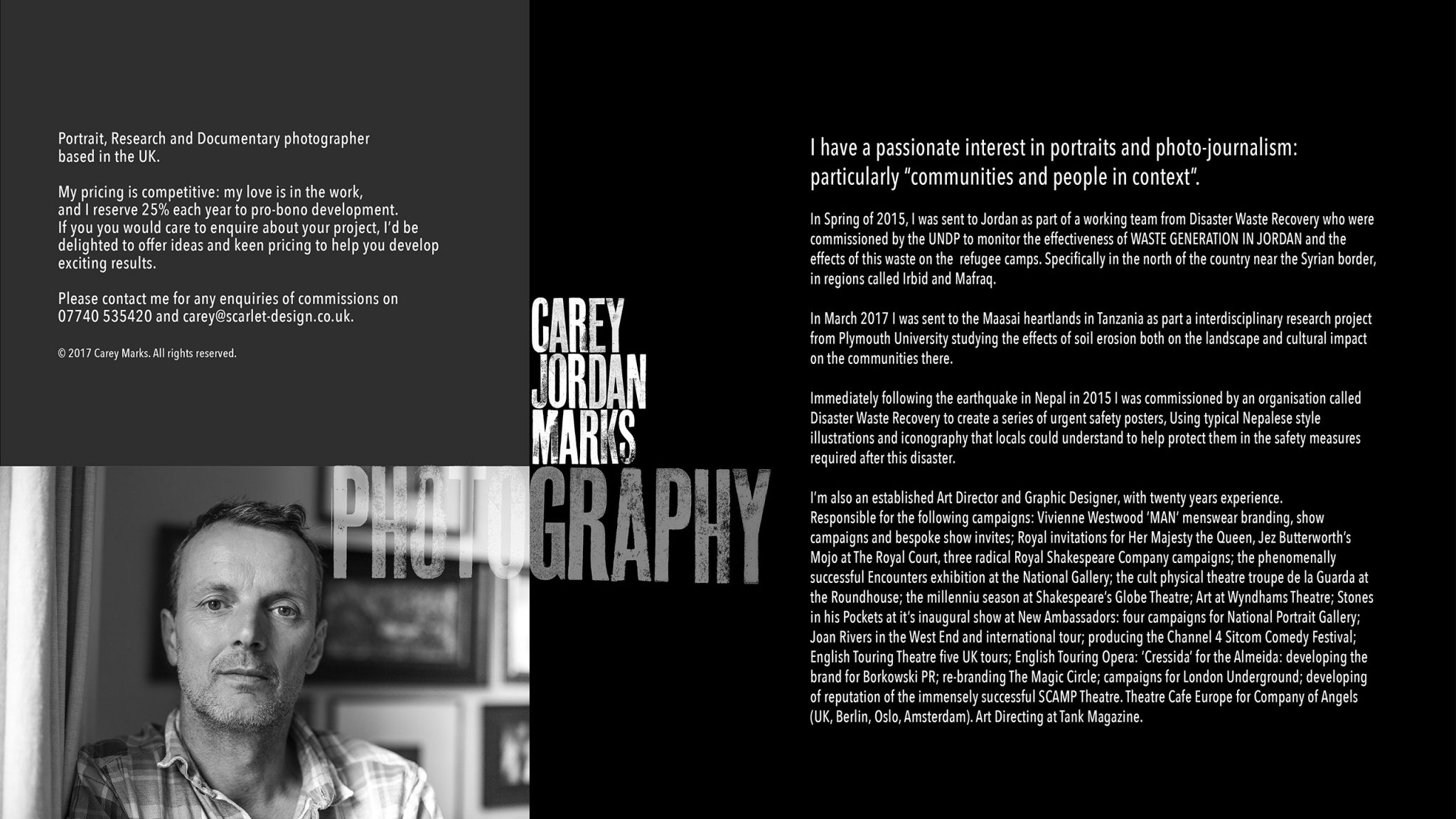 Portrait, Research and Documentary photographer based in the UK. I have a passionate interest in people, portraits and photo-journalism: particularly “communities and people in context”. In Spring of 2015, I was sent to Jordan as part of a working team from Disaster Waste Recovery who were commissioned by the UNDP to monitor the effectiveness of WASTE GENERATION IN JORDAN and the effects of this waste on the refugee camps. Specifically in the north of the country near the Syrian border, in regions called Irbid and Mafraq. In March 2017 I was sent to the Maasai heartlands in Tanzania as part a interdisciplinary research project from Plymouth University studying the effects of soil erosion both on the landscape and cultural impact on the communities there. Immediately following the earthquake in Nepal in 2015 I was commissioned by an organisation called Disaster Waste Recovery to create a series of urgent safety posters, Using typical Nepalese style illustrations and iconography that locals could understand to help protect them in the safety measures required after this disaster. I’m also an established Art Director and Graphic Designer, with twenty years experience. Responsible for the following campaigns: Vivienne Westwood ‘MAN’ menswear branding, show campaigns and bespoke show invites; Royal invitations for Her Majesty the Queen, Jez Butterworth’s Mojo at The Royal Court, three radical Royal Shakespeare Company campaigns; the phenomenally successful Encounters exhibition at the National Gallery; the cult physical theatre troupe de la Guarda at the Roundhouse; the millenniu season at Shakespeare’s Globe Theatre; Art at Wyndhams Theatre; Stones in his Pockets at it’s inaugural show at New Ambassadors: four campaigns for National Portrait Gallery; Joan Rivers in the West End and international tour; producing the Channel 4 Sitcom Comedy Festival; English Touring Theatre five UK tours; English Touring Opera: ‘Cressida’ for the Almeida: developing the brand for Borkowski PR; re-branding The Magic Circle; campaigns for London Underground; developing of reputation of the immensely successful SCAMP Theatre. Theatre Cafe Europe for Company of Angels (UK, Berlin, Oslo, Amsterdam). Art Directing at Tank Magazine. My pricing is competitive: my love is in the work, and I reserve 25% each year to pro-bono development. If you you would care to enquire about your project, I’d be delighted to offer ideas and keen pricing to help you develop exciting results. Please contact me for any enquiries of commissions on 07740 535420 and carey@scarlet-design.co.uk. © 2017 Carey Marks. All rights reserved.